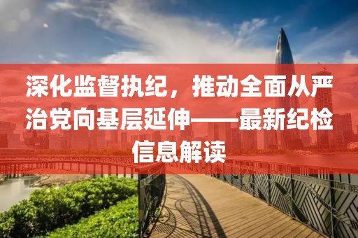 深化監(jiān)督執(zhí)紀(jì)，推動(dòng)全面從嚴(yán)治黨向基層延伸——最新紀(jì)檢信息解讀
