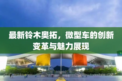最新鈴木奧拓，微型車(chē)的創(chuàng)新變革與魅力展現(xiàn)