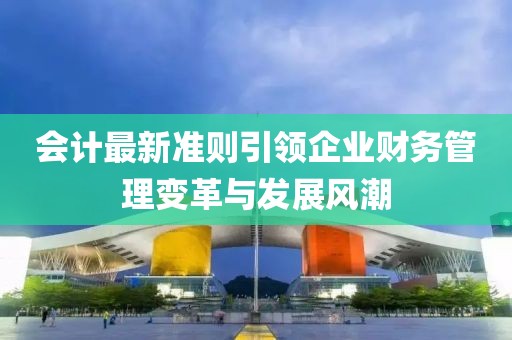 會計最新準則引領(lǐng)企業(yè)財務(wù)管理變革與發(fā)展風(fēng)潮
