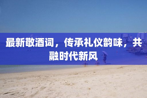 最新敬酒詞，傳承禮儀韻味，共融時(shí)代新風(fēng)