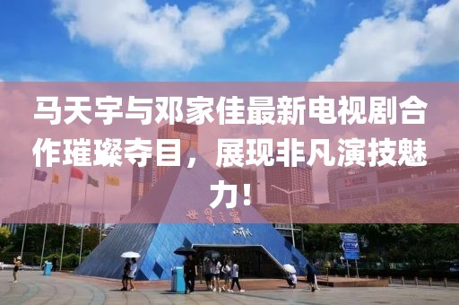 馬天宇與鄧家佳最新電視劇合作璀璨奪目，展現非凡演技魅力！
