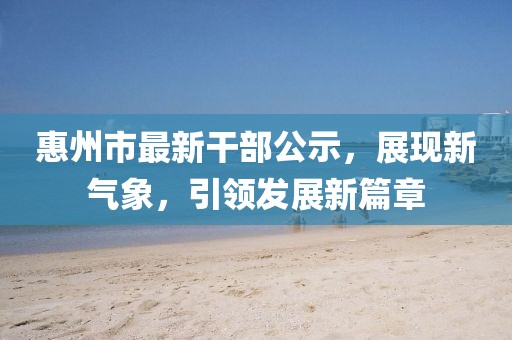 惠州市最新干部公示，展現(xiàn)新氣象，引領(lǐng)發(fā)展新篇章