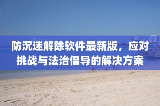 防沉迷解除軟件最新版，應(yīng)對(duì)挑戰(zhàn)與法治倡導(dǎo)的解決方案