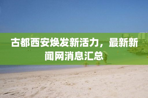 古都西安煥發(fā)新活力，最新新聞網(wǎng)消息匯總