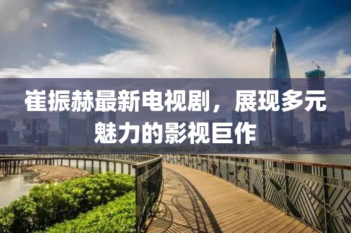 崔振赫最新電視劇，展現(xiàn)多元魅力的影視巨作