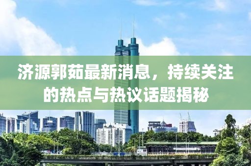 濟(jì)源郭茹最新消息，持續(xù)關(guān)注的熱點(diǎn)與熱議話題揭秘