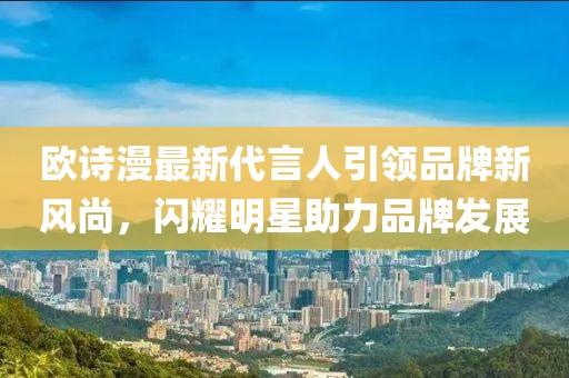 歐詩漫最新代言人引領(lǐng)品牌新風(fēng)尚，閃耀明星助力品牌發(fā)展
