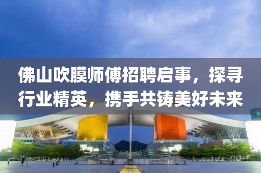 佛山吹膜師傅招聘啟事，探尋行業(yè)精英，攜手共鑄美好未來