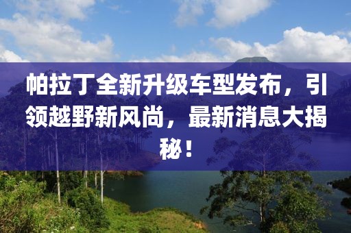 帕拉丁全新升級車型發(fā)布，引領(lǐng)越野新風(fēng)尚，最新消息大揭秘！