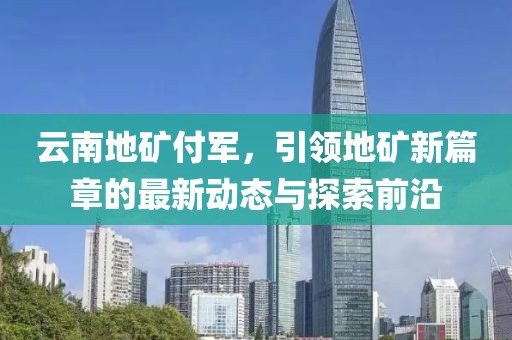 云南地礦付軍，引領(lǐng)地礦新篇章的最新動(dòng)態(tài)與探索前沿