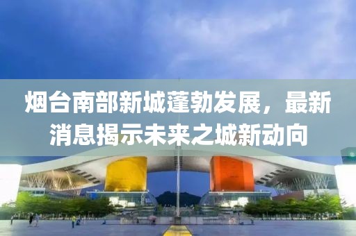 煙臺(tái)南部新城蓬勃發(fā)展，最新消息揭示未來(lái)之城新動(dòng)向