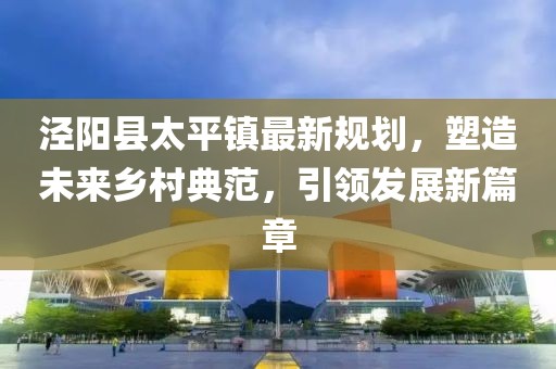 涇陽縣太平鎮(zhèn)最新規(guī)劃，塑造未來鄉(xiāng)村典范，引領(lǐng)發(fā)展新篇章